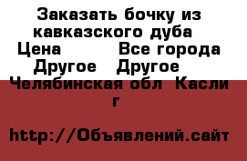 Заказать бочку из кавказского дуба › Цена ­ 100 - Все города Другое » Другое   . Челябинская обл.,Касли г.